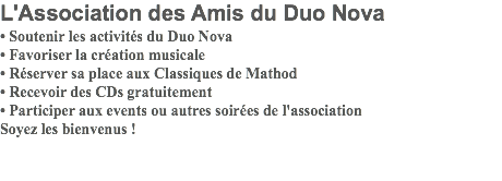 L'Association des Amis du Duo Nova • Soutenir les activités du Duo Nova • Favoriser la création musicale • Réserver sa place aux Classiques de Mathod • Recevoir des CDs gratuitement • Participer aux events ou autres soirées de l'association Soyez les bienvenus ! 